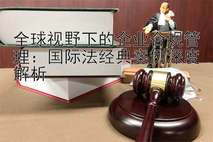 全球视野下的企业合规管理：国际法经典案例深度解析