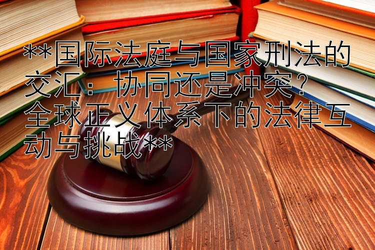 国际法庭与国家刑法的交汇：协同还是冲突？  全球正义体系下的法律互动与挑战