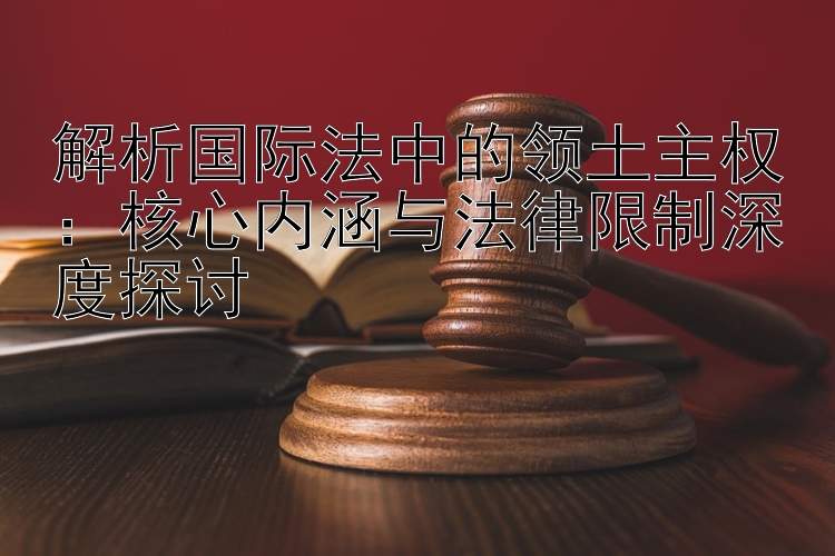 解析国际法中的领土主权：核心内涵与法律限制深度探讨