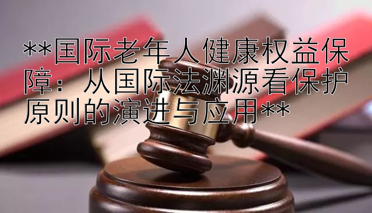 **国际老年人健康权益保障：从国际法渊源看保护原则的演进与应用**