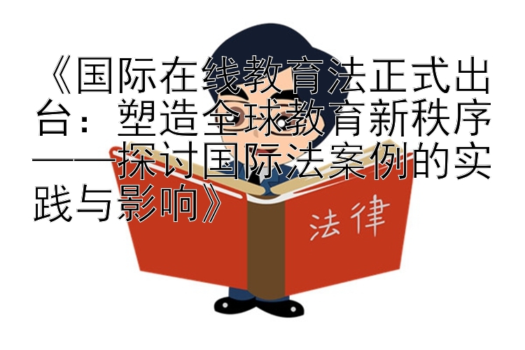 《国际在线教育法正式出台：塑造全球教育新秩序——探讨国际法案例的实践与影响》