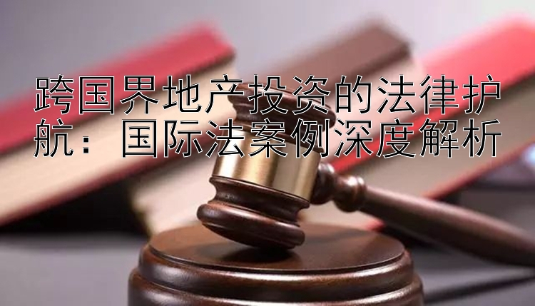 跨国界地产投资的法律护航：国际法案例深度解析