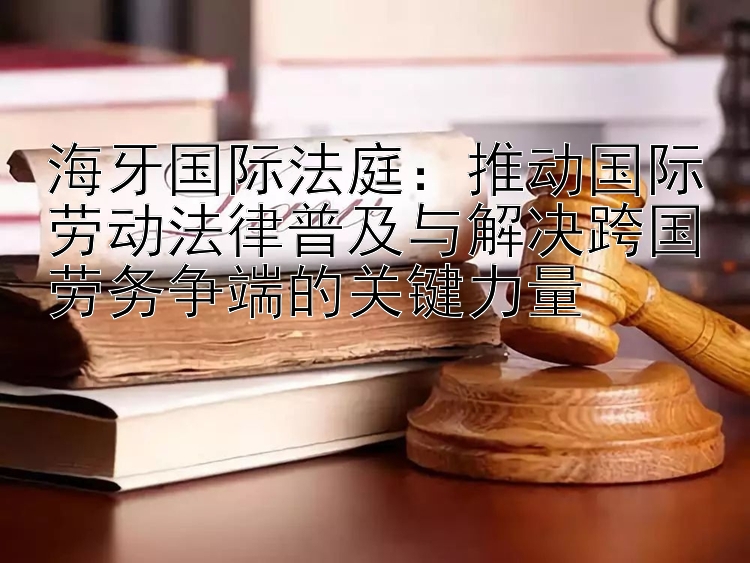 海牙国际法庭：推动国际劳动法律普及与解决跨国劳务争端的关键力量