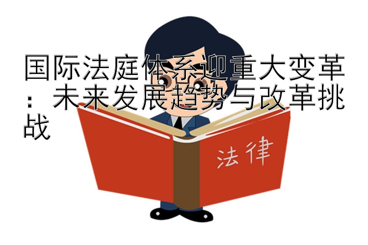 国际法庭体系迎重大变革：未来发展趋势与改革挑战