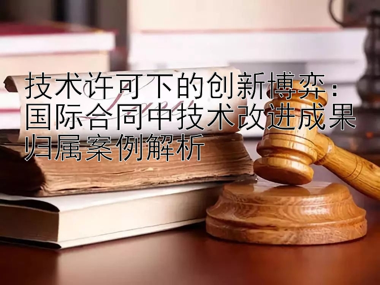 技术许可下的创新博弈：国际合同中技术改进成果归属案例解析