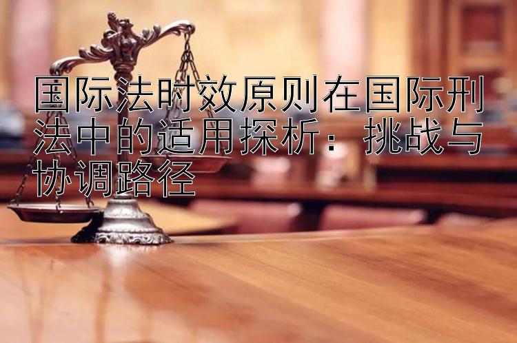 国际法时效原则在国际刑法中的适用探析：挑战与协调路径