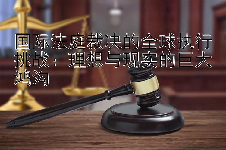 国际法庭裁决的全球执行挑战：理想与现实的巨大鸿沟