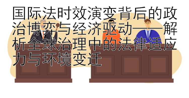 国际法时效演变背后的政治博弈与经济驱动——解析全球治理中的法律适应力与环境变迁