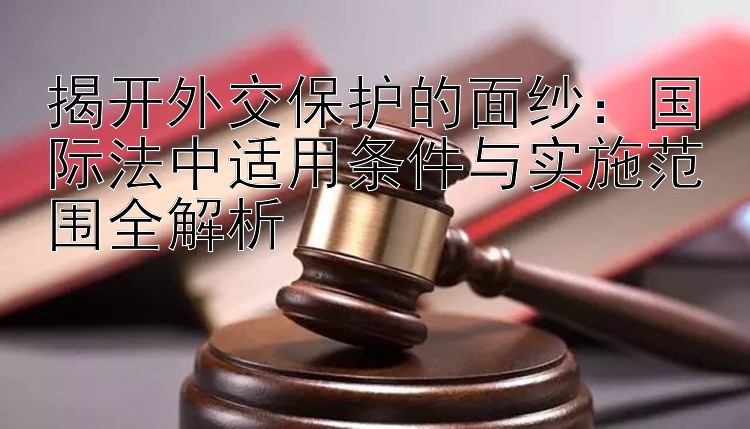 揭开外交保护的面纱：国际法中适用条件与实施范围全解析