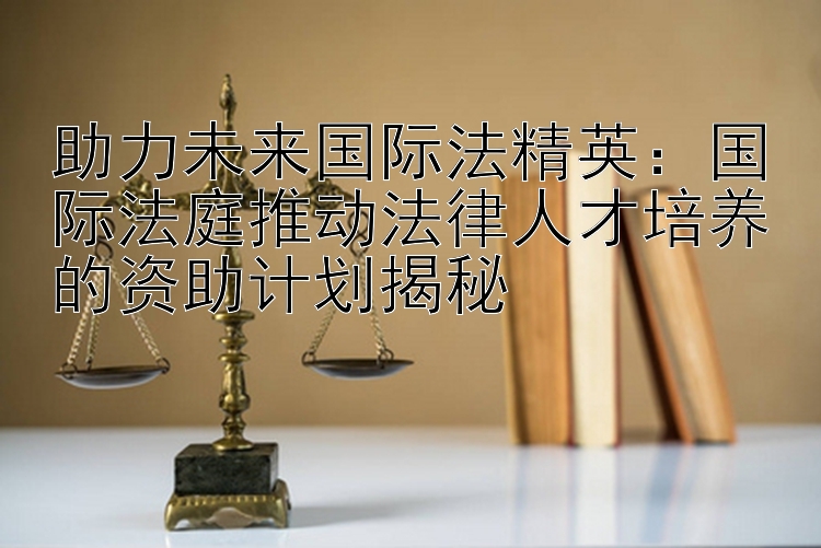 助力未来国际法精英：国际法庭推动法律人才培养的资助计划揭秘