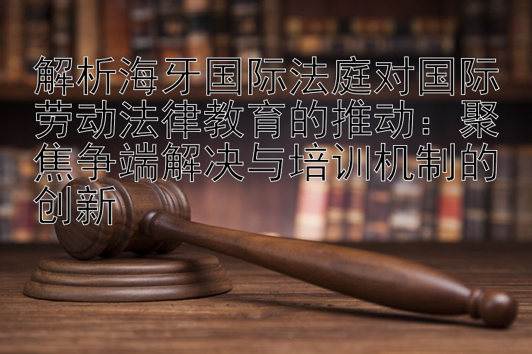 解析海牙国际法庭对国际劳动法律教育的推动：聚焦争端解决与培训机制的创新