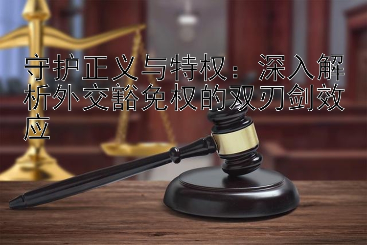 守护正义与特权：深入解析外交豁免权的双刃剑效应