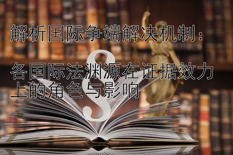 解析国际争端解决机制：  
各国际法渊源在证据效力上的角色与影响