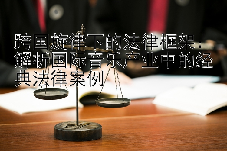 跨国旋律下的法律框架：解析国际音乐产业中的经典法律案例