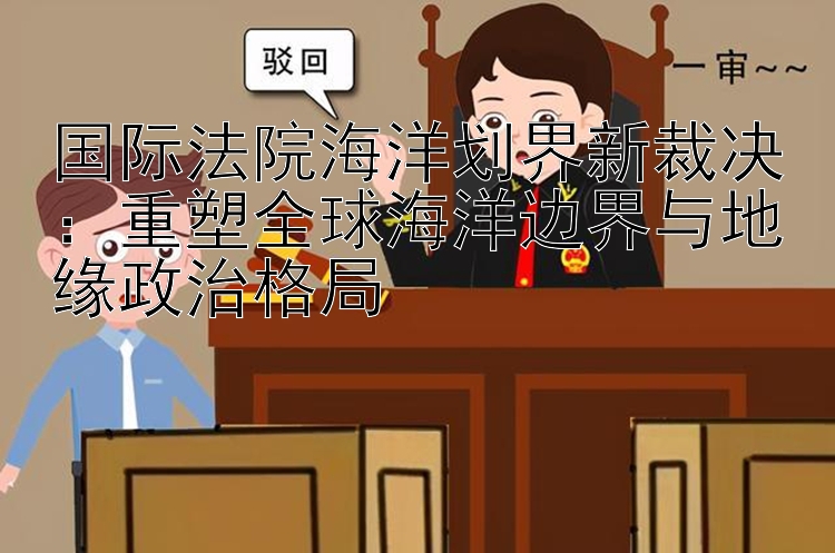 国际法院海洋划界新裁决：重塑全球海洋边界与地缘政治格局