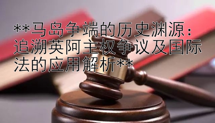 **马岛争端的历史渊源：追溯英阿主权争议及国际法的应用解析**