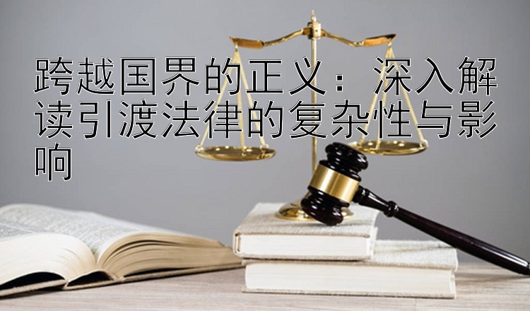 跨越国界的正义：深入解读引渡法律的复杂性与影响