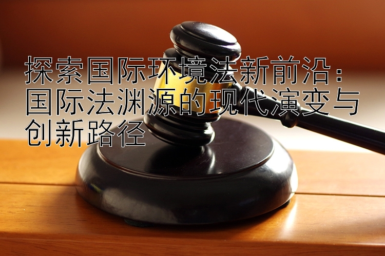 探索国际环境法新前沿：国际法渊源的现代演变与创新路径