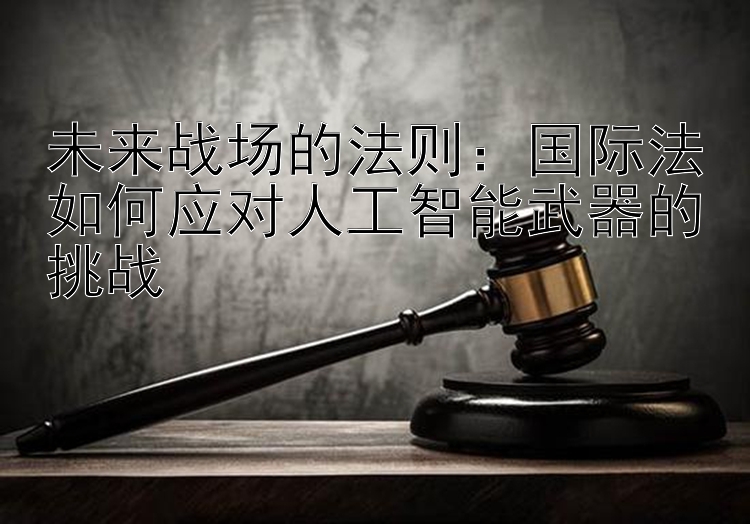 未来战场的法则：国际法如何应对人工智能武器的挑战