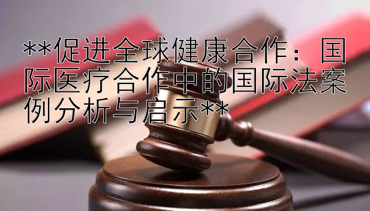 **促进全球健康合作：国际医疗合作中的国际法案例分析与启示**