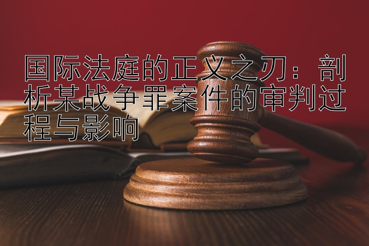 国际法庭的正义之刃：剖析某战争罪案件的审判过程与影响