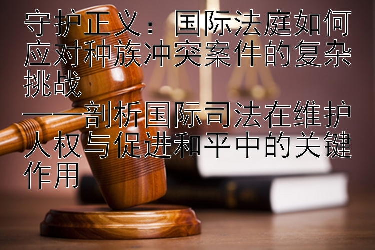 守护正义：国际法庭如何应对种族冲突案件的复杂挑战  
——剖析国际司法在维护人权与促进和平中的关键作用