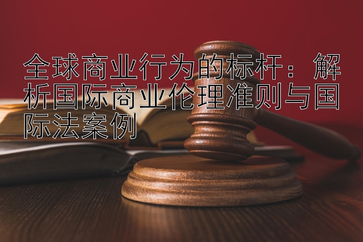 全球商业行为的标杆：解析国际商业伦理准则与国际法案例