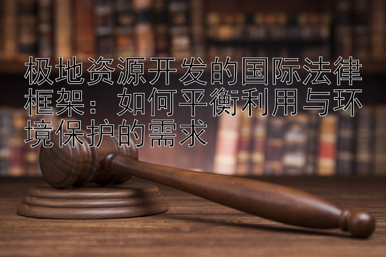 极地资源开发的国际法律框架：如何平衡利用与环境保护的需求