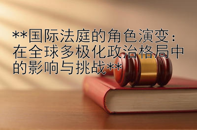 **国际法庭的角色演变：在全球多极化政治格局中的影响与挑战**