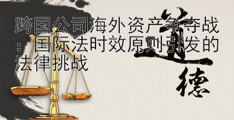 跨国公司海外资产争夺战：国际法时效原则引发的法律挑战