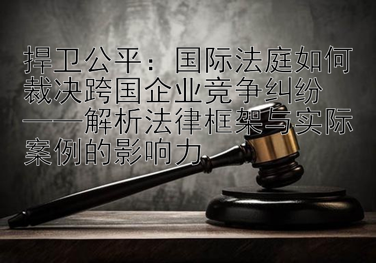 捍卫公平：国际法庭如何裁决跨国企业竞争纠纷  
——解析法律框架与实际案例的影响力