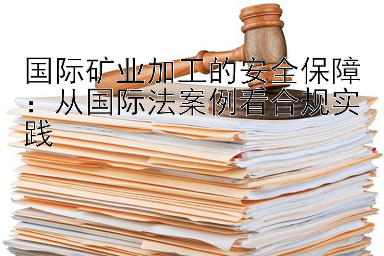 国际矿业加工的安全保障：从国际法案例看合规实践