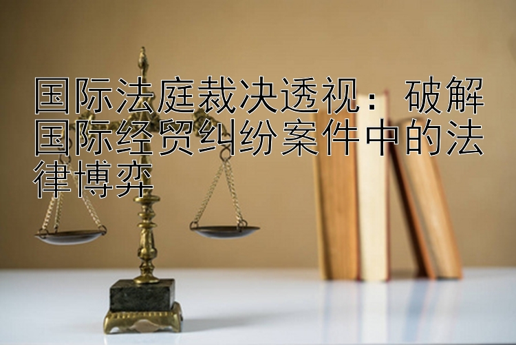 国际法庭裁决透视：破解国际经贸纠纷案件中的法律博弈