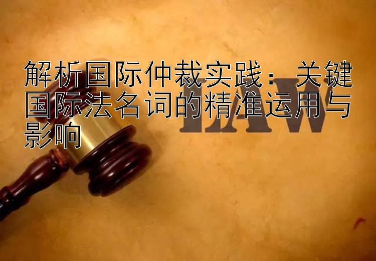 解析国际仲裁实践：关键国际法名词的精准运用与影响