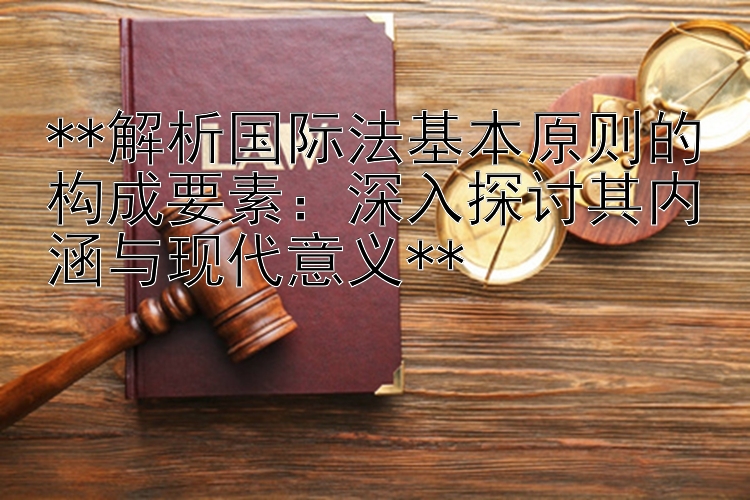 **解析国际法基本原则的构成要素：深入探讨其内涵与现代意义**