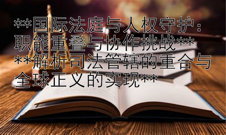 **国际法庭与人权守护：职能重叠与协作挑战**  
**解析司法管辖的重合与全球正义的实现**