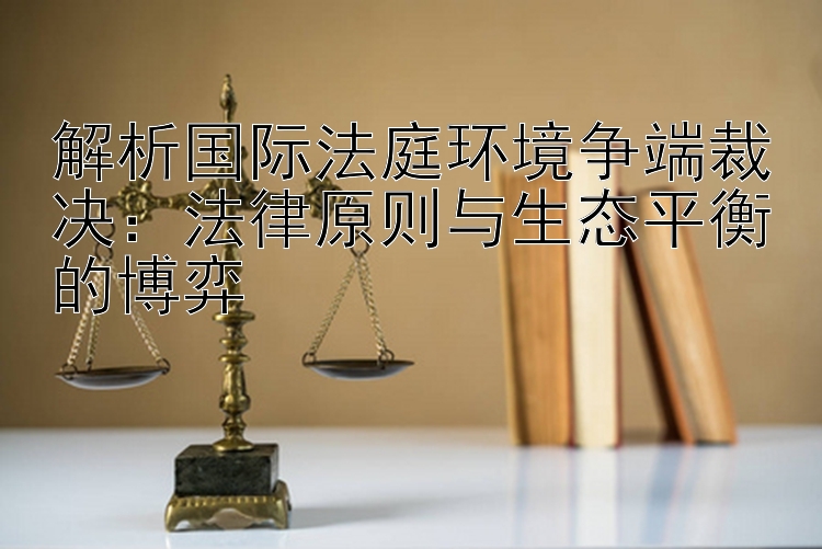 解析国际法庭环境争端裁决：法律原则与生态平衡的博弈