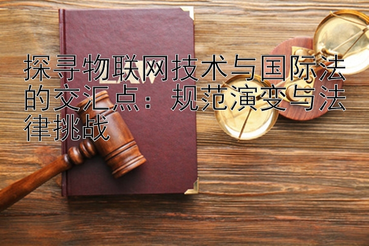 探寻物联网技术与国际法的交汇点：规范演变与法律挑战